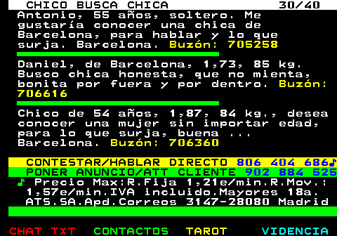 707.30. CHICO BUSCA CHICA 30 40. Antonio, 55 años, soltero. Me gustaría conocer una chica de Barcelona, para hablar y lo que surja. Barcelona. Buzón: 705258. Daniel, de Barcelona, 1,73, 85 kg. Busco chica honesta, que no mienta, bonita por fuera y por dentro. Buzón: 706616. Chico de 54 años, 1,87, 84 kg., desea conocer una mujer sin importar edad, para lo que surja, buena . Barcelona. Buzón: 706360. CONTESTAR HABLAR DIRECTO. 806 404 686♪. PONER ANUNCIO ATT CLIENTE. 902 884 525. ♪. Precio Max:R.Fija 1,21e min.R.Mov.: 1,57e min.IVA incluido.Mayores 18a. ATS.SA.Apd.Correos 3147-28080 Madrid.