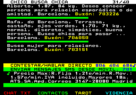 707.31. CHICO BUSCA CHICA 31 40. Alberto, 1,87, 84 kg. Deseo conocer persona para relación esporádica o de amistad. Barcelona. Buzón: 703226. Rafa, de Barcelona, Terrassa, castaño, ojos verdes, 1,70, 71 kg., normal, discreto, simpático, buena persona. Busco chica para pasar . Barcelona. Buzón: 706050. Busco mujer para relaciones. Barcelona. Buzón: 703151. CONTESTAR HABLAR DIRECTO. 806 404 686♪. ENVIAR MENSAJES SMS DESDE MOVIL. 701. ♪. Precio Max:R.Fija 1,21e min.R.Mov.: 1,57e min.IVA incluido.Mayores 18a. ATS.SA.Apd.Correos 3147-28080 Madrid.