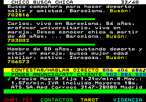 707.32. CHICO BUSCA CHICA 32 40. Busco compañera para hacer deporte, salir y amistad. Barcelona. Buzón: 702816. Carlos, vivo en Barcelona, 54 años, profesor universitario, vivo en pareja. Deseo conocer chica a partir de 40 años, . Barcelona. Buzón: 703002. Hombre de 50 años, gustando deporte y estar en pareja, busca mujer edad similar, activa. Zaragoza. Buzón: 706573. CONTESTAR HABLAR DIRECTO. 806 404 686♪. PONER ANUNCIO ATT CLIENTE. 902 884 525. ♪. Precio Max:R.Fija 1,21e min.R.Mov.: 1,57e min.IVA incluido.Mayores 18a. ATS.SA.Apd.Correos 3147-28080 Madrid.