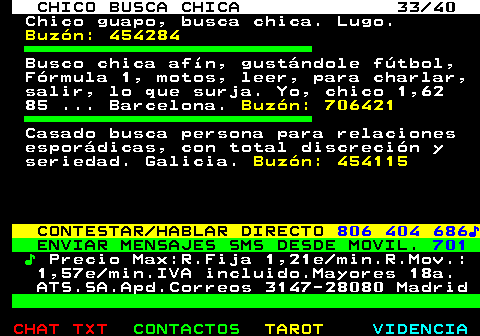 707.33. CHICO BUSCA CHICA 33 40. Chico guapo, busca chica. Lugo. Buzón: 454284. Busco chica afín, gustándole fútbol, Fórmula 1, motos, leer, para charlar, salir, lo que surja. Yo, chico 1,62 85 . Barcelona. Buzón: 706421. Casado busca persona para relaciones esporádicas, con total discreción y seriedad. Galicia. Buzón: 454115. CONTESTAR HABLAR DIRECTO. 806 404 686♪. ENVIAR MENSAJES SMS DESDE MOVIL. 701. ♪. Precio Max:R.Fija 1,21e min.R.Mov.: 1,57e min.IVA incluido.Mayores 18a. ATS.SA.Apd.Correos 3147-28080 Madrid.