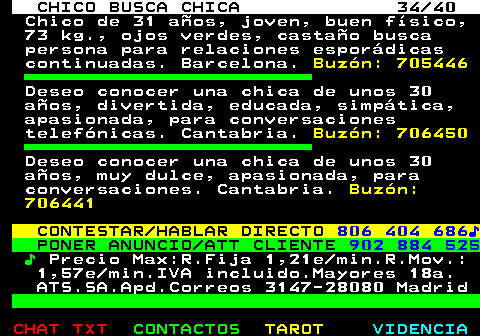 707.34. CHICO BUSCA CHICA 34 40. Chico de 31 años, joven, buen físico, 73 kg., ojos verdes, castaño busca persona para relaciones esporádicas continuadas. Barcelona. Buzón: 705446. Deseo conocer una chica de unos 30 años, divertida, educada, simpática, apasionada, para conversaciones telefónicas. Cantabria. Buzón: 706450. Deseo conocer una chica de unos 30 años, muy dulce, apasionada, para conversaciones. Cantabria. Buzón: 706441. CONTESTAR HABLAR DIRECTO. 806 404 686♪. PONER ANUNCIO ATT CLIENTE. 902 884 525. ♪. Precio Max:R.Fija 1,21e min.R.Mov.: 1,57e min.IVA incluido.Mayores 18a. ATS.SA.Apd.Correos 3147-28080 Madrid.