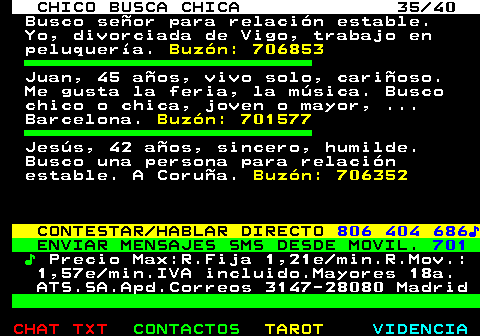707.35. CHICO BUSCA CHICA 35 40. Busco señor para relación estable. Yo, divorciada de Vigo, trabajo en peluquería. Buzón: 706853. Juan, 45 años, vivo solo, cariñoso. Me gusta la feria, la música. Busco chico o chica, joven o mayor, . Barcelona. Buzón: 701577. Jesús, 42 años, sincero, humilde. Busco una persona para relación estable. A Coruña. Buzón: 706352. CONTESTAR HABLAR DIRECTO. 806 404 686♪. ENVIAR MENSAJES SMS DESDE MOVIL. 701. ♪. Precio Max:R.Fija 1,21e min.R.Mov.: 1,57e min.IVA incluido.Mayores 18a. ATS.SA.Apd.Correos 3147-28080 Madrid.