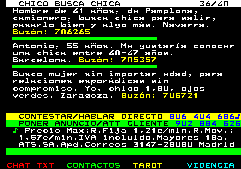 707.36. CHICO BUSCA CHICA 36 40. Hombre de 41 años, de Pamplona, camionero, busca chica para salir, pasarlo bien y algo más. Navarra. Buzón: 706265. Antonio, 55 años. Me gustaría conocer una chica entre 40-47 años. Barcelona. Buzón: 705357. Busco mujer sin importar edad, para relaciones esporádicas sin compromiso. Yo, chico 1,80, ojos verdes. Zaragoza. Buzón: 705721. CONTESTAR HABLAR DIRECTO. 806 404 686♪. PONER ANUNCIO ATT CLIENTE. 902 884 525. ♪. Precio Max:R.Fija 1,21e min.R.Mov.: 1,57e min.IVA incluido.Mayores 18a. ATS.SA.Apd.Correos 3147-28080 Madrid.