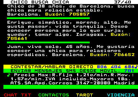 707.37. CHICO BUSCA CHICA 37 40. Chico de 38 años, de Barcelona, busca chica para relación estable. Barcelona. Buzón: 705857. Enrique, simpático, moreno, alto. Me gusta pasear, vida tranquila. Deseo conocer persona para lo que surja, quedar, tomar algo. Zaragoza. Buzón: 705661. Juan, vivo solo, 45 años. Me gustaría conocer una chica para relaciones esporádicas. Barcelona. Buzón: 706652. CONTESTAR HABLAR DIRECTO. 806 404 686♪. ENVIAR MENSAJES SMS DESDE MOVIL. 701. ♪. Precio Max:R.Fija 1,21e min.R.Mov.: 1,57e min.IVA incluido.Mayores 18a. ATS.SA.Apd.Correos 3147-28080 Madrid.