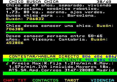 707.38. CHICO BUSCA CHICA 38 40. Chico de 49 años, separado, viviendo en Barcelona, mecánico robotico, 1,73, 80 kg., moreno, ojos verdes, busca chica para . Barcelona. Buzón: 706832. Chico desea conocer una chica. Buzón: 706385. Deseo conocer persona entre 50-65 años, en Vizcaya, Cantabria. Buzón: 452806. CONTESTAR HABLAR DIRECTO. 806 404 686♪. PONER ANUNCIO ATT CLIENTE. 902 884 525. ♪. Precio Max:R.Fija 1,21e min.R.Mov.: 1,57e min.IVA incluido.Mayores 18a. ATS.SA.Apd.Correos 3147-28080 Madrid.