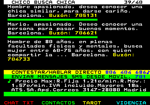 707.39. CHICO BUSCA CHICA 39 40. Hombre apasionado, desea conocer una chica similar, para darse cariño. Barcelona. Buzón: 705131. Mario, apasionado. Deseo conocer una persona para pasar buenos momentos. Barcelona. Buzón: 706621. Hombre de 80 años, en plenas facultades físicas y mentales, busca mujer entre 60-75 años, con quien compartir la . Barcelona. Buzón: 704733. CONTESTAR HABLAR DIRECTO. 806 404 686♪. ENVIAR MENSAJES SMS DESDE MOVIL. 701. ♪. Precio Max:R.Fija 1,21e min.R.Mov.: 1,57e min.IVA incluido.Mayores 18a. ATS.SA.Apd.Correos 3147-28080 Madrid.