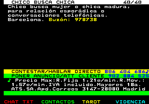 707.40. CHICO BUSCA CHICA 40 40. Chico busca mujer o chica madura, para relación esporádica o conversaciones telefónicas. Barcelona. Buzón: 978738. CONTESTAR HABLAR DIRECTO. 806 404 686♪. PONER ANUNCIO ATT CLIENTE. 902 884 525. ♪. Precio Max:R.Fija 1,21e min.R.Mov.: 1,57e min.IVA incluido.Mayores 18a. ATS.SA.Apd.Correos 3147-28080 Madrid.