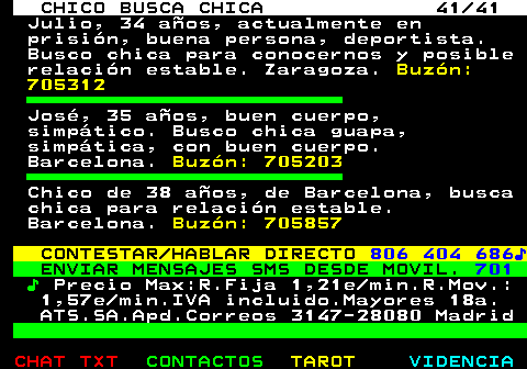 707.41. CHICO BUSCA CHICA 41 41. Julio, 34 años, actualmente en prisión, buena persona, deportista. Busco chica para conocernos y posible relación estable. Zaragoza. Buzón: 705312. José, 35 años, buen cuerpo, simpático. Busco chica guapa, simpática, con buen cuerpo. Barcelona. Buzón: 705203. Chico de 38 años, de Barcelona, busca chica para relación estable. Barcelona. Buzón: 705857. CONTESTAR HABLAR DIRECTO. 806 404 686♪. ENVIAR MENSAJES SMS DESDE MOVIL. 701. ♪. Precio Max:R.Fija 1,21e min.R.Mov.: 1,57e min.IVA incluido.Mayores 18a. ATS.SA.Apd.Correos 3147-28080 Madrid.
