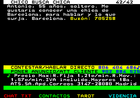707.42. CHICO BUSCA CHICA 42 42. Antonio, 55 años, soltero. Me gustaría conocer una chica de Barcelona, para hablar y lo que surja. Barcelona. Buzón: 705258. CONTESTAR HABLAR DIRECTO. 806 404 686♪. PONER ANUNCIO ATT CLIENTE. 902 884 525. ♪. Precio Max:R.Fija 1,21e min.R.Mov.: 1,57e min.IVA incluido.Mayores 18a. ATS.SA.Apd.Correos 3147-28080 Madrid.