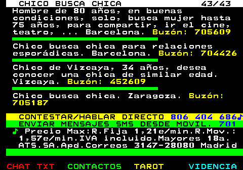 707.43. CHICO BUSCA CHICA 43 43. Hombre de 80 años, en buenas condiciones, solo, busca mujer hasta 75 años, para compartir, ir el cine, teatro, . Barcelona. Buzón: 705609. Chico busca chica para relaciones esporádicas. Barcelona. Buzón: 704426. Chico de Vizcaya, 34 años, desea conocer una chica de similar edad. Vizcaya. Buzón: 452609. Chico busca chica. Zaragoza. Buzón: 705187. CONTESTAR HABLAR DIRECTO. 806 404 686♪. ENVIAR MENSAJES SMS DESDE MOVIL. 701. ♪. Precio Max:R.Fija 1,21e min.R.Mov.: 1,57e min.IVA incluido.Mayores 18a. ATS.SA.Apd.Correos 3147-28080 Madrid.