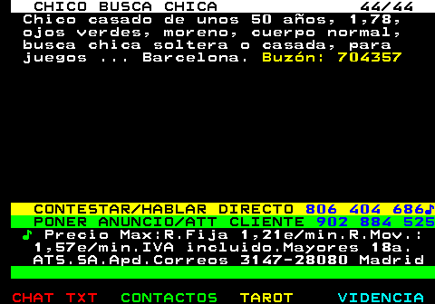 707.44. CHICO BUSCA CHICA 44 44. Chico casado de unos 50 años, 1,78, ojos verdes, moreno, cuerpo normal, busca chica soltera o casada, para juegos . Barcelona. Buzón: 704357. CONTESTAR HABLAR DIRECTO. 806 404 686♪. PONER ANUNCIO ATT CLIENTE. 902 884 525. ♪. Precio Max:R.Fija 1,21e min.R.Mov.: 1,57e min.IVA incluido.Mayores 18a. ATS.SA.Apd.Correos 3147-28080 Madrid.