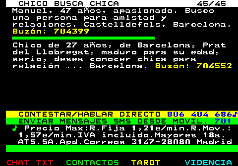 707.45. CHICO BUSCA CHICA 45 45. Manuel, 47 años, apasionado. Busco una persona para amistad y relaciones. Castelldefels, Barcelona. Buzón: 704399. Chico de 27 años, de Barcelona, Prat del Llobregat, maduro para su edad, serio, desea conocer chica para relación . Barcelona. Buzón: 704552. CONTESTAR HABLAR DIRECTO. 806 404 686♪. ENVIAR MENSAJES SMS DESDE MOVIL. 701. ♪. Precio Max:R.Fija 1,21e min.R.Mov.: 1,57e min.IVA incluido.Mayores 18a. ATS.SA.Apd.Correos 3147-28080 Madrid.