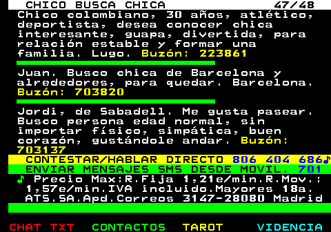 707.47. CHICO BUSCA CHICA 47 48. Chico colombiano, 30 años, atlético, deportista, desea conocer chica interesante, guapa, divertida, para relación estable y formar una familia. Lugo. Buzón: 223861. Juan. Busco chica de Barcelona y alrededores, para quedar. Barcelona. Buzón: 703820. Jordi, de Sabadell. Me gusta pasear. Busco persona edad normal, sin importar físico, simpática, buen corazón, gustándole andar. Buzón: 703137. CONTESTAR HABLAR DIRECTO. 806 404 686♪. ENVIAR MENSAJES SMS DESDE MOVIL. 701. ♪. Precio Max:R.Fija 1,21e min.R.Mov.: 1,57e min.IVA incluido.Mayores 18a. ATS.SA.Apd.Correos 3147-28080 Madrid.