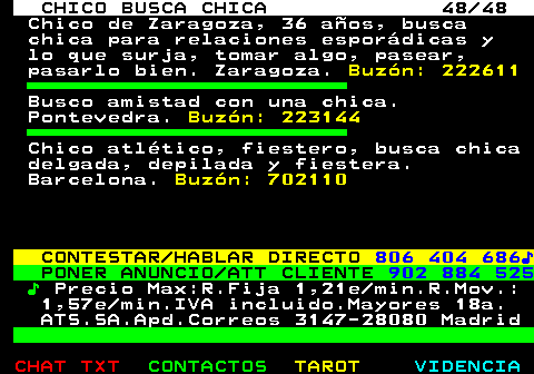 707.48. CHICO BUSCA CHICA 48 48. Chico de Zaragoza, 36 años, busca chica para relaciones esporádicas y lo que surja, tomar algo, pasear, pasarlo bien. Zaragoza. Buzón: 222611. Busco amistad con una chica. Pontevedra. Buzón: 223144. Chico atlético, fiestero, busca chica delgada, depilada y fiestera. Barcelona. Buzón: 702110. CONTESTAR HABLAR DIRECTO. 806 404 686♪. PONER ANUNCIO ATT CLIENTE. 902 884 525. ♪. Precio Max:R.Fija 1,21e min.R.Mov.: 1,57e min.IVA incluido.Mayores 18a. ATS.SA.Apd.Correos 3147-28080 Madrid.