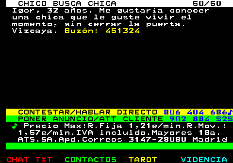 707.50. CHICO BUSCA CHICA 50 50. Igor, 32 aos. Me gustara conocer una chica que le guste vivir el momento, sin cerrar la puerta. Vizcaya. Buzn: 451324. CONTESTAR HABLAR DIRECTO. 806 404 686?. PONER ANUNCIO ATT CLIENTE. 902 884 525. ?. Precio Max:R.Fija 1,21e min.R.Mov.: 1,57e min.IVA incluido.Mayores 18a. ATS.SA.Apd.Correos 3147-28080 Madrid.