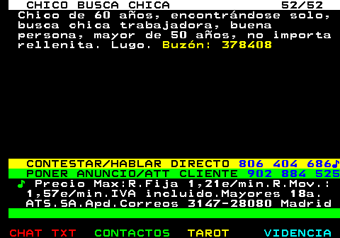 707.52. CHICO BUSCA CHICA 52 52. Chico de 60 aos, encontrndose solo, busca chica trabajadora, buena persona, mayor de 50 aos, no importa rellenita. Lugo. Buzn: 378408. CONTESTAR HABLAR DIRECTO. 806 404 686?. PONER ANUNCIO ATT CLIENTE. 902 884 525. ?. Precio Max:R.Fija 1,21e min.R.Mov.: 1,57e min.IVA incluido.Mayores 18a. ATS.SA.Apd.Correos 3147-28080 Madrid.
