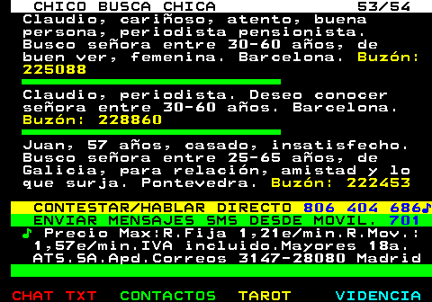 707.53. CHICO BUSCA CHICA 53 54. Claudio, carioso, atento, buena persona, periodista pensionista. Busco seora entre 30-60 aos, de buen ver, femenina. Barcelona. Buzn: 225088. Claudio, periodista. Deseo conocer seora entre 30-60 aos. Barcelona. Buzn: 228860. Juan, 57 aos, casado, insatisfecho. Busco seora entre 25-65 aos, de Galicia, para relacin, amistad y lo que surja. Pontevedra. Buzn: 222453. CONTESTAR HABLAR DIRECTO. 806 404 686?. ENVIAR MENSAJES SMS DESDE MOVIL. 701. ?. Precio Max:R.Fija 1,21e min.R.Mov.: 1,57e min.IVA incluido.Mayores 18a. ATS.SA.Apd.Correos 3147-28080 Madrid.