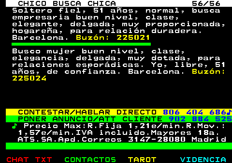 707.56. CHICO BUSCA CHICA 56 56. Soltero fiel, 51 aos, normal, busca empresaria buen nivel, clase, elegante, delgada, muy proporcionada, hogarea, para relacin duradera. Barcelona. Buzn: 225021. Busco mujer buen nivel, clase, elegancia, delgada, muy dotada, para relaciones espordicas. Yo, libre, 51 aos, de confianza. Barcelona. Buzn: 225024. CONTESTAR HABLAR DIRECTO. 806 404 686?. PONER ANUNCIO ATT CLIENTE. 902 884 525. ?. Precio Max:R.Fija 1,21e min.R.Mov.: 1,57e min.IVA incluido.Mayores 18a. ATS.SA.Apd.Correos 3147-28080 Madrid.