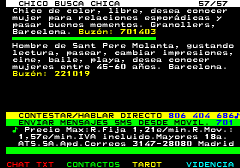707.57. CHICO BUSCA CHICA 57 57. Chico de color, libre, desea conocer mujer para relaciones espordicas y pasar buenos momentos. Granollers, Barcelona. Buzn: 701403. Hombre de Sant Pere Molanta, gustando lectura, pasear, cambiar impresiones, cine, baile, playa, desea conocer mujeres entre 45-60 aos. Barcelona. Buzn: 221019. CONTESTAR HABLAR DIRECTO. 806 404 686?. ENVIAR MENSAJES SMS DESDE MOVIL. 701. ?. Precio Max:R.Fija 1,21e min.R.Mov.: 1,57e min.IVA incluido.Mayores 18a. ATS.SA.Apd.Correos 3147-28080 Madrid.