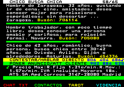 707.58. CHICO BUSCA CHICA 58 65. Hombre de Zaragoza, 32 aos, gustando ir de cena, cine, amistades, desea conocer mujer para relaciones espordicas, sin descartar . Zaragoza. Buzn: 706114. Hombre trabajador, con poco tiempo libre, desea conocer una persona amable y cariosa, para relacin formal. Navarra. Buzn: 705080. Chico de 42 aos, romntico, buena persona, busca chica entre 30-42 aos, de Oviedo, Avils, Gijn o alrededores. Asturias. Buzn: 454336. CONTESTAR HABLAR DIRECTO. 806 404 686?. PONER ANUNCIO ATT CLIENTE. 902 884 525. ?. Precio Max:R.Fija 1,21e min.R.Mov.: 1,57e min.IVA incluido.Mayores 18a. ATS.SA.Apd.Correos 3147-28080 Madrid.