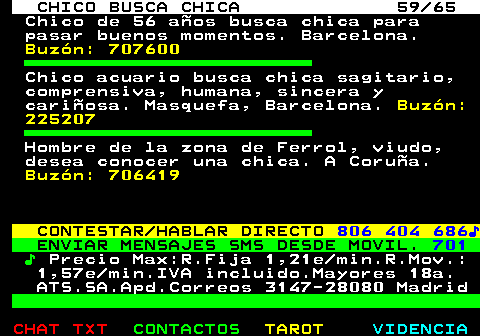 707.59. CHICO BUSCA CHICA 59 65. Chico de 56 aos busca chica para pasar buenos momentos. Barcelona. Buzn: 707600. Chico acuario busca chica sagitario, comprensiva, humana, sincera y cariosa. Masquefa, Barcelona. Buzn: 225207. Hombre de la zona de Ferrol, viudo, desea conocer una chica. A Corua. Buzn: 706419. CONTESTAR HABLAR DIRECTO. 806 404 686?. ENVIAR MENSAJES SMS DESDE MOVIL. 701. ?. Precio Max:R.Fija 1,21e min.R.Mov.: 1,57e min.IVA incluido.Mayores 18a. ATS.SA.Apd.Correos 3147-28080 Madrid.