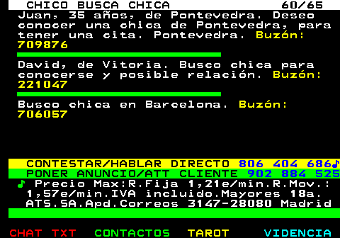 707.60. CHICO BUSCA CHICA 60 65. Juan, 35 aos, de Pontevedra. Deseo conocer una chica de Pontevedra, para tener una cita. Pontevedra. Buzn: 709876. David, de Vitoria. Busco chica para conocerse y posible relacin. Buzn: 221047. Busco chica en Barcelona. Buzn: 706057. CONTESTAR HABLAR DIRECTO. 806 404 686?. PONER ANUNCIO ATT CLIENTE. 902 884 525. ?. Precio Max:R.Fija 1,21e min.R.Mov.: 1,57e min.IVA incluido.Mayores 18a. ATS.SA.Apd.Correos 3147-28080 Madrid.