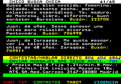 707.61. CHICO BUSCA CHICA 61 65. Busco chica bien vestida, femenina, delgada, bastante pecho, para relaciones espordicas. Yo, maduro, de Manresa, libre, diferente, buen carcter. Barcelona. Buzn: 222705. Juan, 44 aos. Deseo conocer una chica para relacin discreta. Pontevedra. Buzn: 706998. Juan, de Zaragoza. Me gusta pasear, ver la televisin. Deseo conocer chica de 48 aos. Zaragoza. Buzn: 709911. CONTESTAR HABLAR DIRECTO. 806 404 686?. ENVIAR MENSAJES SMS DESDE MOVIL. 701. ?. Precio Max:R.Fija 1,21e min.R.Mov.: 1,57e min.IVA incluido.Mayores 18a. ATS.SA.Apd.Correos 3147-28080 Madrid.