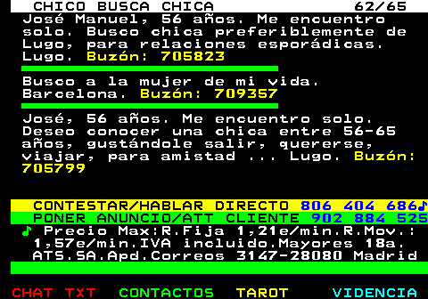 707.62. CHICO BUSCA CHICA 62 65. Jos Manuel, 56 aos. Me encuentro solo. Busco chica preferiblemente de Lugo, para relaciones espordicas. Lugo. Buzn: 705823. Busco a la mujer de mi vida. Barcelona. Buzn: 709357. Jos, 56 aos. Me encuentro solo. Deseo conocer una chica entre 56-65 aos, gustndole salir, quererse, viajar, para amistad . Lugo. Buzn: 705799. CONTESTAR HABLAR DIRECTO. 806 404 686?. PONER ANUNCIO ATT CLIENTE. 902 884 525. ?. Precio Max:R.Fija 1,21e min.R.Mov.: 1,57e min.IVA incluido.Mayores 18a. ATS.SA.Apd.Correos 3147-28080 Madrid.