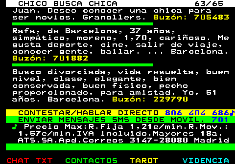 707.63. CHICO BUSCA CHICA 63 65. Juan. Deseo conocer una chica para ser novios. Granollers. Buzn: 705483. Rafa, de Barcelona, 37 aos, simptico, moreno, 1,70, carioso. Me gusta deporte, cine, salir de viaje, conocer gente, bailar. . Barcelona. Buzn: 701882. Busco divorciada, vida resuelta, buen nivel, clase, elegante, bien conservada, buen fsico, pecho proporcionado, para amistad. Yo, 51 aos. Barcelona. Buzn: 229790. CONTESTAR HABLAR DIRECTO. 806 404 686?. ENVIAR MENSAJES SMS DESDE MOVIL. 701. ?. Precio Max:R.Fija 1,21e min.R.Mov.: 1,57e min.IVA incluido.Mayores 18a. ATS.SA.Apd.Correos 3147-28080 Madrid.