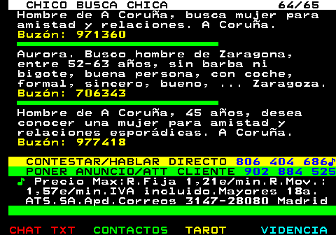 707.64. CHICO BUSCA CHICA 64 65. Hombre de A Corua, busca mujer para amistad y relaciones. A Corua. Buzn: 971360. Aurora. Busco hombre de Zaragona, entre 52-63 aos, sin barba ni bigote, buena persona, con coche, formal, sincero, bueno, . Zaragoza. Buzn: 706343. Hombre de A Corua, 45 aos, desea conocer una mujer para amistad y relaciones espordicas. A Corua. Buzn: 977418. CONTESTAR HABLAR DIRECTO. 806 404 686?. PONER ANUNCIO ATT CLIENTE. 902 884 525. ?. Precio Max:R.Fija 1,21e min.R.Mov.: 1,57e min.IVA incluido.Mayores 18a. ATS.SA.Apd.Correos 3147-28080 Madrid.
