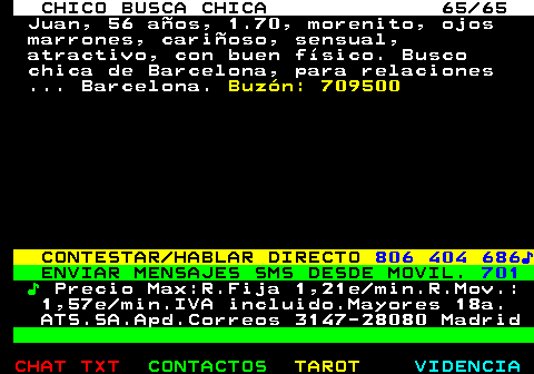707.65. CHICO BUSCA CHICA 65 65. Juan, 56 aos, 1.70, morenito, ojos marrones, carioso, sensual, atractivo, con buen fsico. Busco chica de Barcelona, para relaciones . Barcelona. Buzn: 709500. CONTESTAR HABLAR DIRECTO. 806 404 686?. ENVIAR MENSAJES SMS DESDE MOVIL. 701. ?. Precio Max:R.Fija 1,21e min.R.Mov.: 1,57e min.IVA incluido.Mayores 18a. ATS.SA.Apd.Correos 3147-28080 Madrid.