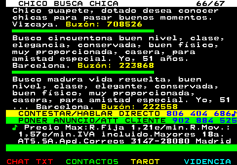 707.66. CHICO BUSCA CHICA 66 67. Chico guapete, dotado desea conocer chicas para pasar buenos momentos. Vizcaya. Buzn: 708526. Busco cincuentona buen nivel, clase, elegancia, conservada, buen fsico, muy proporcionada, casera, para amistad especial. Yo, 51 aos. Barcelona. Buzn: 223868. Busco madura vida resuelta, buen nivel, clase, elegante, conservada, buen fsico, muy proporcionada, casera, para amistad especial. Yo, 51 . Barcelona. Buzn: 222558. CONTESTAR HABLAR DIRECTO. 806 404 686?. PONER ANUNCIO ATT CLIENTE. 902 884 525. ?. Precio Max:R.Fija 1,21e min.R.Mov.: 1,57e min.IVA incluido.Mayores 18a. ATS.SA.Apd.Correos 3147-28080 Madrid.
