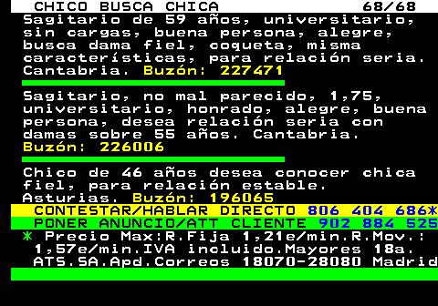 707.68 CHICO BUSCA CHICA 68 68 Sagitario de 59 aos, universitario, sin cargas, buena persona, alegre, busca dama fiel, coqueta, misma caractersticas, para relacin seria. Cantabria. Buzn: 227471 Sagitario, no mal parecido, 1,75, universitario, honrado, alegre, buena persona, desea relacin seria con damas sobre 55 aos. Cantabria. Buzn: 226006 Chico de 46 aos desea conocer chica fiel, para relacin estable. Asturias. Buzn: 196065 CONTESTAR HABLAR DIRECTO 806 404 686* PONER ANUNCIO ATT CLIENTE 902 884 525 * Precio Max:R.Fija 1,21e min.R.Mov.: 1,57e min.IVA incluido.Mayores 18a. ATS.SA.Apd.Correos 18070-28080 Madrid
