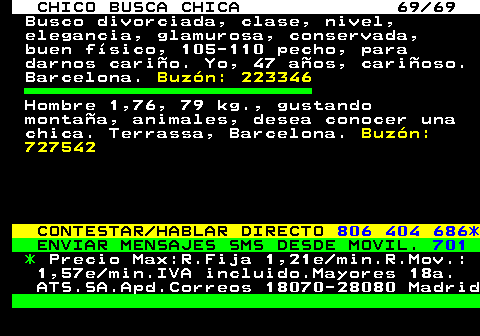 707.69 CHICO BUSCA CHICA 69 69 Busco divorciada, clase, nivel, elegancia, glamurosa, conservada, buen fsico, 105-110 pecho, para darnos cario. Yo, 47 aos, carioso. Barcelona. Buzn: 223346 Hombre 1,76, 79 kg., gustando montaa, animales, desea conocer una chica. Terrassa, Barcelona. Buzn: 727542 CONTESTAR HABLAR DIRECTO 806 404 686* ENVIAR MENSAJES SMS DESDE MOVIL. 701 * Precio Max:R.Fija 1,21e min.R.Mov.: 1,57e min.IVA incluido.Mayores 18a. ATS.SA.Apd.Correos 18070-28080 Madrid