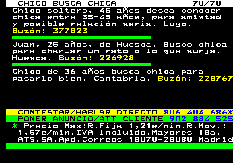 707.70 CHICO BUSCA CHICA 70 70 Chico soltero, 45 aos desea conocer chica entre 35-45 aos, para amistad y posible relacin seria. Lugo. Buzn: 377823 Juan, 25 aos, de Huesca. Busco chica para charlar un rato o lo que surja. Huesca. Buzn: 226928 Chico de 36 aos busca chica para pasarlo bien. Cantabria. Buzn: 228767 CONTESTAR HABLAR DIRECTO 806 404 686* PONER ANUNCIO ATT CLIENTE 902 884 525 * Precio Max:R.Fija 1,21e min.R.Mov.: 1,57e min.IVA incluido.Mayores 18a. ATS.SA.Apd.Correos 18070-28080 Madrid