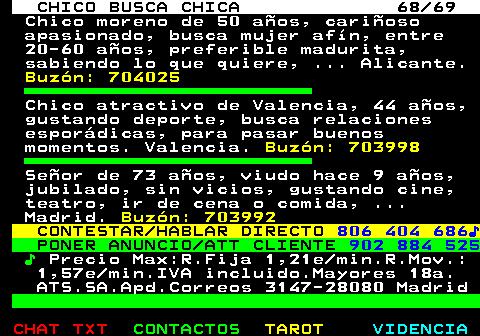 708.68. CHICO BUSCA CHICA 68 69. Chico moreno de 50 años, cariñoso apasionado, busca mujer afín, entre 20-60 años, preferible madurita, sabiendo lo que quiere, . Alicante. Buzón: 704025. Chico atractivo de Valencia, 44 años, gustando deporte, busca relaciones esporádicas, para pasar buenos momentos. Valencia. Buzón: 703998. Señor de 73 años, viudo hace 9 años, jubilado, sin vicios, gustando cine, teatro, ir de cena o comida, . Madrid. Buzón: 703992. CONTESTAR HABLAR DIRECTO. 806 404 686♪. PONER ANUNCIO ATT CLIENTE. 902 884 525. ♪. Precio Max:R.Fija 1,21e min.R.Mov.: 1,57e min.IVA incluido.Mayores 18a. ATS.SA.Apd.Correos 3147-28080 Madrid.