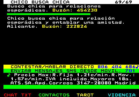 708.69. CHICO BUSCA CHICA 69 69. Busco chica para relaciones esporádicas. Buzón: 454230. Chico busca chica para relación esporádica y entablar una amistad. Alicante. Buzón: 222824. CONTESTAR HABLAR DIRECTO. 806 404 686♪. ENVIAR MENSAJES SMS DESDE MOVIL. 701. ♪. Precio Max:R.Fija 1,21e min.R.Mov.: 1,57e min.IVA incluido.Mayores 18a. ATS.SA.Apd.Correos 3147-28080 Madrid.