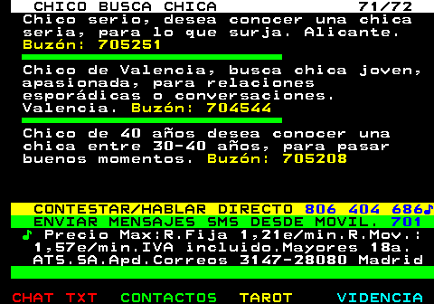708.71. CHICO BUSCA CHICA 71 72. Chico serio, desea conocer una chica seria, para lo que surja. Alicante. Buzón: 705251. Chico de Valencia, busca chica joven, apasionada, para relaciones esporádicas o conversaciones. Valencia. Buzón: 704544. Chico de 40 años desea conocer una chica entre 30-40 años, para pasar buenos momentos. Buzón: 705208. CONTESTAR HABLAR DIRECTO. 806 404 686♪. ENVIAR MENSAJES SMS DESDE MOVIL. 701. ♪. Precio Max:R.Fija 1,21e min.R.Mov.: 1,57e min.IVA incluido.Mayores 18a. ATS.SA.Apd.Correos 3147-28080 Madrid.