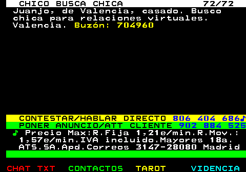 708.72. CHICO BUSCA CHICA 72 72. Juanjo, de Valencia, casado. Busco chica para relaciones virtuales. Valencia. Buzón: 704960. CONTESTAR HABLAR DIRECTO. 806 404 686♪. PONER ANUNCIO ATT CLIENTE. 902 884 525. ♪. Precio Max:R.Fija 1,21e min.R.Mov.: 1,57e min.IVA incluido.Mayores 18a. ATS.SA.Apd.Correos 3147-28080 Madrid.