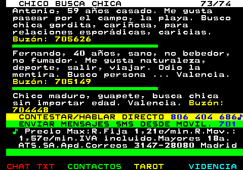 708.73. CHICO BUSCA CHICA 73 74. Antonio, 59 años casado. Me gusta pasear por el campo, la playa. Busco chica gordita, cariñosa, para relaciones esporádicas, caricias. Buzón: 705626. Fernando, 40 años, sano, no bebedor, no fumador. Me gusta naturaleza, deporte, salir, viajar. Odio la mentira. Busco persona . Valencia. Buzón: 705149. Chico maduro, guapete, busca chica sin importar edad. Valencia. Buzón: 704448. CONTESTAR HABLAR DIRECTO. 806 404 686♪. ENVIAR MENSAJES SMS DESDE MOVIL. 701. ♪. Precio Max:R.Fija 1,21e min.R.Mov.: 1,57e min.IVA incluido.Mayores 18a. ATS.SA.Apd.Correos 3147-28080 Madrid.