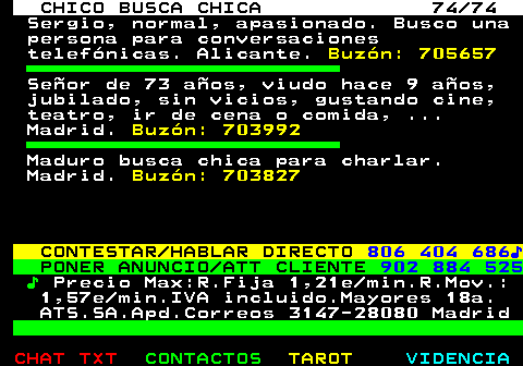 708.74. CHICO BUSCA CHICA 74 74. Sergio, normal, apasionado. Busco una persona para conversaciones telefónicas. Alicante. Buzón: 705657. Señor de 73 años, viudo hace 9 años, jubilado, sin vicios, gustando cine, teatro, ir de cena o comida, . Madrid. Buzón: 703992. Maduro busca chica para charlar. Madrid. Buzón: 703827. CONTESTAR HABLAR DIRECTO. 806 404 686♪. PONER ANUNCIO ATT CLIENTE. 902 884 525. ♪. Precio Max:R.Fija 1,21e min.R.Mov.: 1,57e min.IVA incluido.Mayores 18a. ATS.SA.Apd.Correos 3147-28080 Madrid.