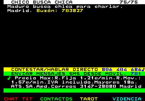 708.75. CHICO BUSCA CHICA 75 75. Maduro busca chica para charlar. Madrid. Buzón: 703827. CONTESTAR HABLAR DIRECTO. 806 404 686♪. ENVIAR MENSAJES SMS DESDE MOVIL. 701. ♪. Precio Max:R.Fija 1,21e min.R.Mov.: 1,57e min.IVA incluido.Mayores 18a. ATS.SA.Apd.Correos 3147-28080 Madrid.