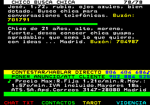 708.78. CHICO BUSCA CHICA 78 78. José, 1,72, rubio, ojos azules, bien dotado. Busco chica para conversaciones telefónicas. Buzón: 701791. Chico de 21 años, alto, moreno, fuerte, desea conocer chica guapa, agradable, que sepa lo que quiere, con ideas . Madrid. Buzón: 704987. CONTESTAR HABLAR DIRECTO. 806 404 686♪. PONER ANUNCIO ATT CLIENTE. 902 884 525. ♪. Precio Max:R.Fija 1,21e min.R.Mov.: 1,57e min.IVA incluido.Mayores 18a. ATS.SA.Apd.Correos 3147-28080 Madrid.