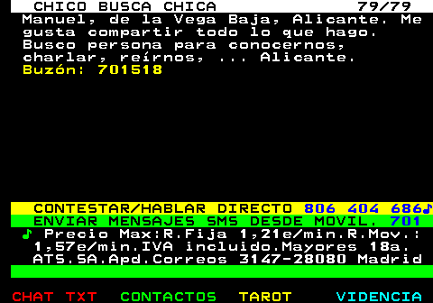 708.79. CHICO BUSCA CHICA 79 79. Manuel, de la Vega Baja, Alicante. Me gusta compartir todo lo que hago. Busco persona para conocernos, charlar, reírnos, . Alicante. Buzón: 701518. CONTESTAR HABLAR DIRECTO. 806 404 686♪. ENVIAR MENSAJES SMS DESDE MOVIL. 701. ♪. Precio Max:R.Fija 1,21e min.R.Mov.: 1,57e min.IVA incluido.Mayores 18a. ATS.SA.Apd.Correos 3147-28080 Madrid.