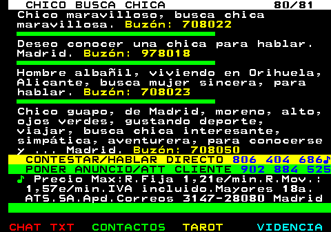 708.80. CHICO BUSCA CHICA 80 81. Chico maravilloso, busca chica maravillosa. Buzón: 708022. Deseo conocer una chica para hablar. Madrid. Buzón: 978018. Hombre albañil, viviendo en Orihuela, Alicante, busca mujer sincera, para hablar. Buzón: 708023. Chico guapo, de Madrid, moreno, alto, ojos verdes, gustando deporte, viajar, busca chica interesante, simpática, aventurera, para conocerse y . Madrid. Buzón: 708050. CONTESTAR HABLAR DIRECTO. 806 404 686♪. PONER ANUNCIO ATT CLIENTE. 902 884 525. ♪. Precio Max:R.Fija 1,21e min.R.Mov.: 1,57e min.IVA incluido.Mayores 18a. ATS.SA.Apd.Correos 3147-28080 Madrid.