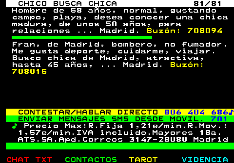 708.81. CHICO BUSCA CHICA 81 81. Hombre de 58 años, normal, gustando campo, playa, desea conocer una chica madura, de unos 50 años, para relaciones . Madrid. Buzón: 708094. Fran, de Madrid, bombero, no fumador. Me gusta deporte, cuidarme, viajar. Busco chica de Madrid, atractiva, hasta 45 años, . Madrid. Buzón: 708015. CONTESTAR HABLAR DIRECTO. 806 404 686♪. ENVIAR MENSAJES SMS DESDE MOVIL. 701. ♪. Precio Max:R.Fija 1,21e min.R.Mov.: 1,57e min.IVA incluido.Mayores 18a. ATS.SA.Apd.Correos 3147-28080 Madrid.