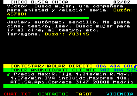 708.82. CHICO BUSCA CHICA 82 82. Víctor. Busco mujer, una compañera para amistad y relación seria. Buzón: 457001. Javier, autónomo, sencillo. Me gusta cine, teatro, leer. Busco mujer para ir al cine, al teatro, etc. Tarragona. Buzón: 703115. CONTESTAR HABLAR DIRECTO. 806 404 686♪. PONER ANUNCIO ATT CLIENTE. 902 884 525. ♪. Precio Max:R.Fija 1,21e min.R.Mov.: 1,57e min.IVA incluido.Mayores 18a. ATS.SA.Apd.Correos 3147-28080 Madrid.