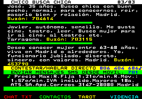 708.83. CHICO BUSCA CHICA 83 83. José, 35 años. Busco chica con buen pecho, normal, para conocernos, reír, pasarlo bien y relación. Madrid. Buzón: 704614. Javier, autónomo, sencillo. Me gusta cine, teatro, leer. Busco mujer para ir al cine, al teatro, etc. Tarragona. Buzón: 703115. Deseo conocer mujer entre 63-68 años, viva en Madrid o alrededores. Yo, funcionario jubilado, discreto, sincero, con valores. Madrid. Buzón: 453790. CONTESTAR HABLAR DIRECTO. 806 404 686♪. ENVIAR MENSAJES SMS DESDE MOVIL. 701. ♪. Precio Max:R.Fija 1,21e min.R.Mov.: 1,57e min.IVA incluido.Mayores 18a. ATS.SA.Apd.Correos 3147-28080 Madrid.