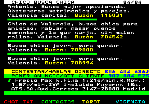 708.84. CHICO BUSCA CHICA 84 84. Antonio. Busco mujer apasionada. Abstenerse matrimonios y parejas. Valencia capital. Buzón: 116031. Chico de Valencia, busca chica para amistad, hablar, pasar buenos momentos y lo que surja, sin malos rollos. Valencia. Buzón: 704542. Busco chica joven, para quedar. Valencia. Buzón: 709000. Busco chica joven, para quedar. Valencia. Buzón: 708994. CONTESTAR HABLAR DIRECTO. 806 404 686♪. PONER ANUNCIO ATT CLIENTE. 902 884 525. ♪. Precio Max:R.Fija 1,21e min.R.Mov.: 1,57e min.IVA incluido.Mayores 18a. ATS.SA.Apd.Correos 3147-28080 Madrid.