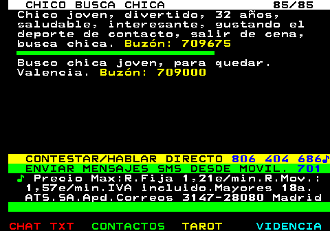 708.85. CHICO BUSCA CHICA 85 85. Chico joven, divertido, 32 años, saludable, interesante, gustando el deporte de contacto, salir de cena, busca chica. Buzón: 709675. Busco chica joven, para quedar. Valencia. Buzón: 709000. CONTESTAR HABLAR DIRECTO. 806 404 686♪. ENVIAR MENSAJES SMS DESDE MOVIL. 701. ♪. Precio Max:R.Fija 1,21e min.R.Mov.: 1,57e min.IVA incluido.Mayores 18a. ATS.SA.Apd.Correos 3147-28080 Madrid.